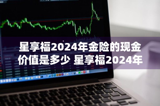 星享福2024年金险的现金价值是多少 星享福2024年金险的现金价值是多少钱