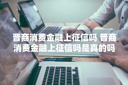 晋商消费金融上征信吗 晋商消费金融上征信吗是真的吗
