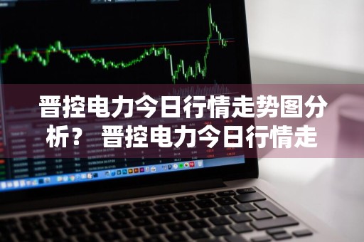 晋控电力今日行情走势图分析？ 晋控电力今日行情走势图分析最新