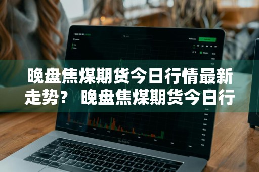 晚盘焦煤期货今日行情最新走势？ 晚盘焦煤期货今日行情最新走势图