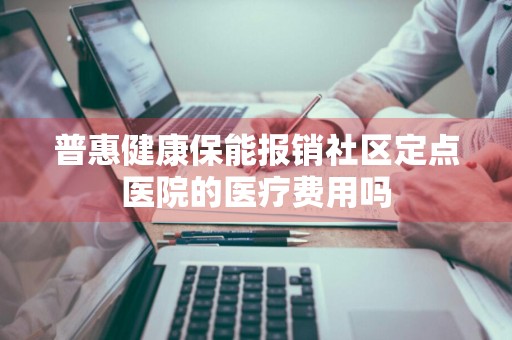 普惠健康保能报销社区定点医院的医疗费用吗