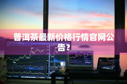 普洱茶最新价格行情官网公告？