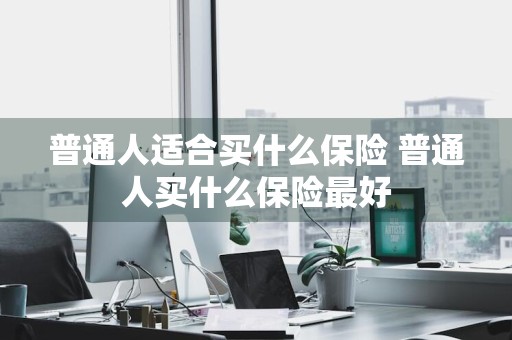 普通人适合买什么保险 普通人买什么保险最好