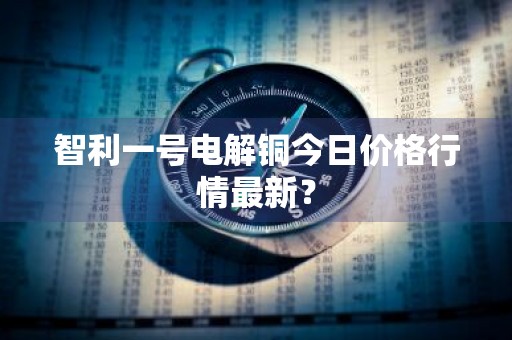 智利一号电解铜今日价格行情最新？