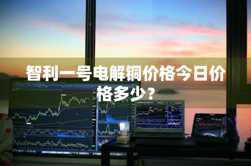 智利一号电解铜价格今日价格多少？