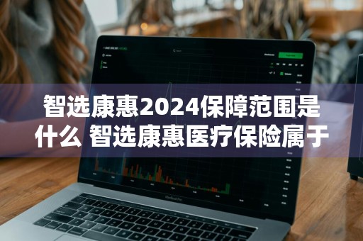 智选康惠2024保障范围是什么 智选康惠医疗保险属于什么险种