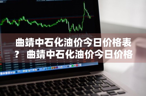 曲靖中石化油价今日价格表？ 曲靖中石化油价今日价格表最新