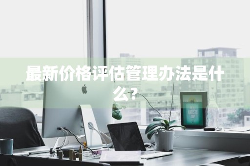 最新价格评估管理办法是什么？