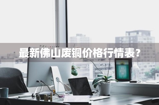 最新佛山废铜价格行情表？