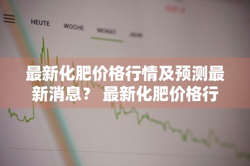 最新化肥价格行情及预测最新消息？ 最新化肥价格行情及预测最新消息新闻