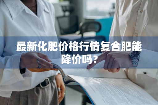 最新化肥价格行情复合肥能降价吗？