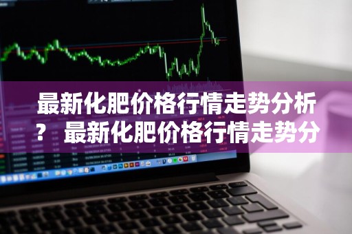 最新化肥价格行情走势分析？ 最新化肥价格行情走势分析预测