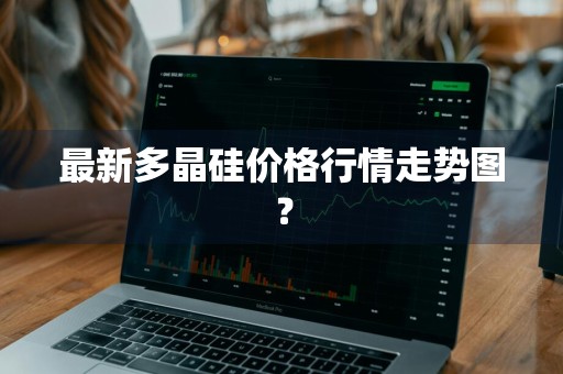最新多晶硅价格行情走势图？
