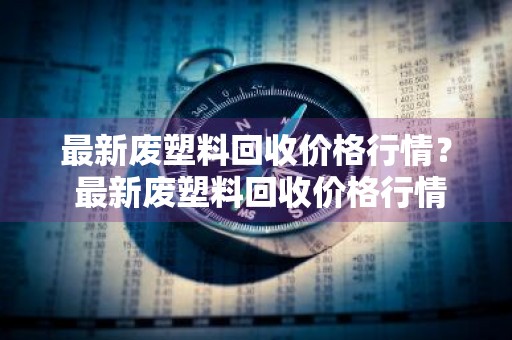 最新废塑料回收价格行情？ 最新废塑料回收价格行情走势