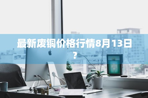 最新废铜价格行情8月13日？