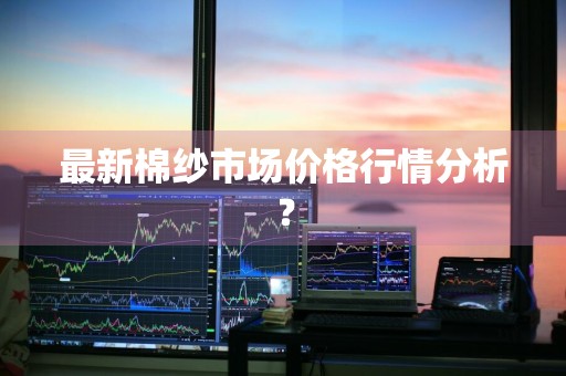 最新棉纱市场价格行情分析？