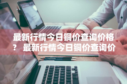 最新行情今日铜价查询价格？ 最新行情今日铜价查询价格表
