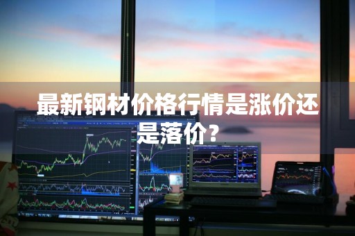 最新钢材价格行情是涨价还是落价？