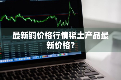 最新铜价格行情稀土产品最新价格？
