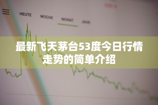 最新飞天茅台53度今日行情走势的简单介绍