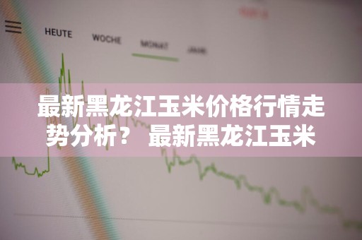 最新黑龙江玉米价格行情走势分析？ 最新黑龙江玉米价格行情走势分析