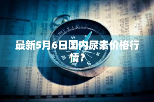 最新5月6日国内尿素价格行情？
