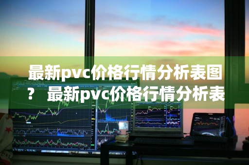 最新pvc价格行情分析表图？ 最新pvc价格行情分析表图片