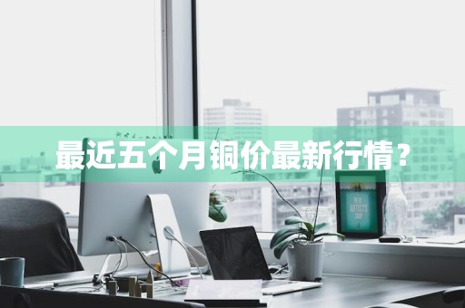 最近五个月铜价最新行情？