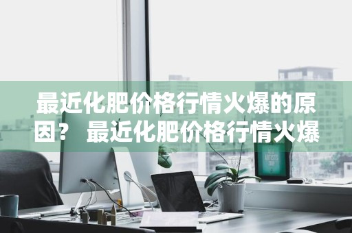 最近化肥价格行情火爆的原因？ 最近化肥价格行情火爆的原因是什么