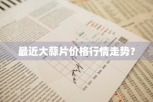 最近大蒜片价格行情走势？