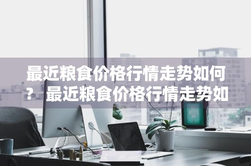 最近粮食价格行情走势如何？ 最近粮食价格行情走势如何