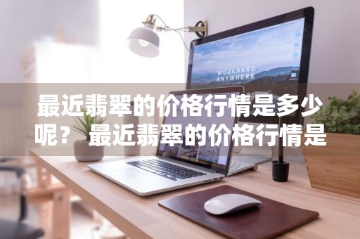 最近翡翠的价格行情是多少呢？ 最近翡翠的价格行情是多少呢知乎
