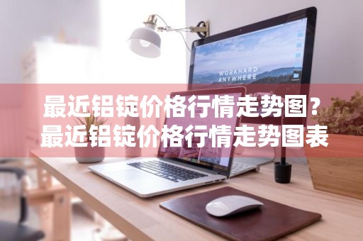 最近铝锭价格行情走势图？ 最近铝锭价格行情走势图表