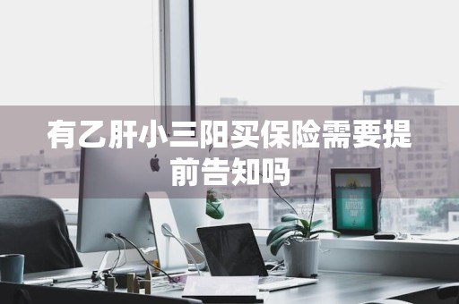 有乙肝小三阳买保险需要提前告知吗