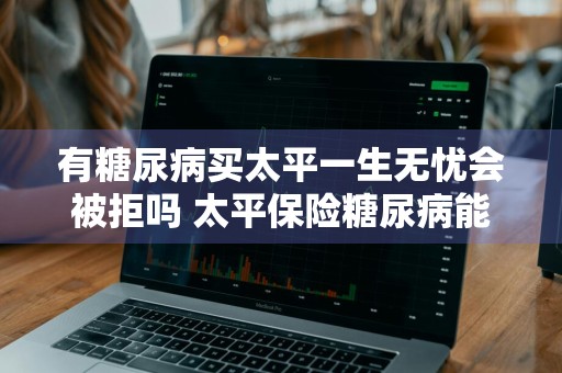 有糖尿病买太平一生无忧会被拒吗 太平保险糖尿病能保吗