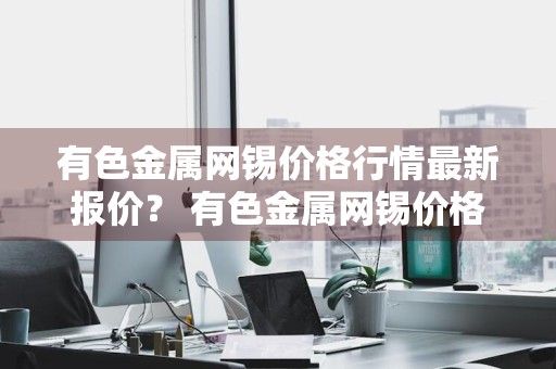 有色金属网锡价格行情最新报价？ 有色金属网锡价格行情最新报价