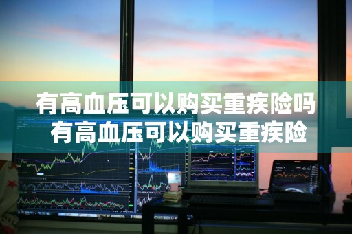 有高血压可以购买重疾险吗 有高血压可以购买重疾险吗知乎