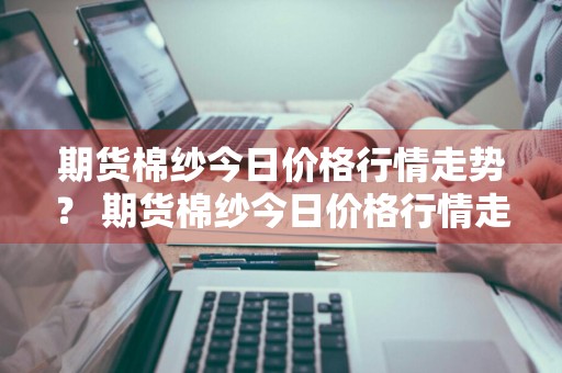 期货棉纱今日价格行情走势？ 期货棉纱今日价格行情走势图