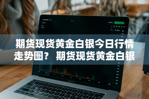 期货现货黄金白银今日行情走势图？ 期货现货黄金白银今日行情走势图最新