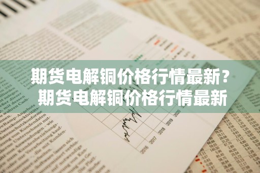 期货电解铜价格行情最新？ 期货电解铜价格行情最新消息