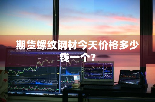 期货螺纹钢材今天价格多少钱一个?