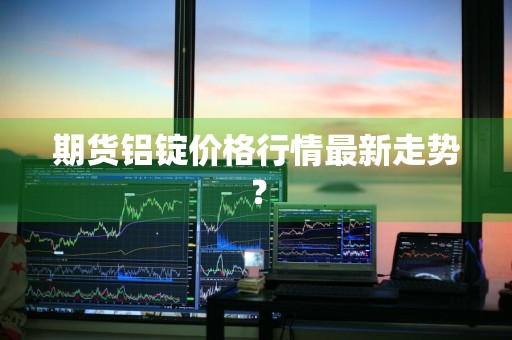 期货铝锭价格行情最新走势？
