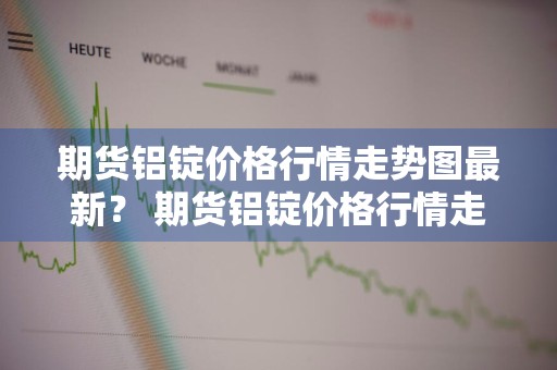 期货铝锭价格行情走势图最新？ 期货铝锭价格行情走势图最新消息