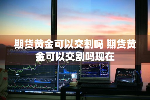 期货黄金可以交割吗 期货黄金可以交割吗现在