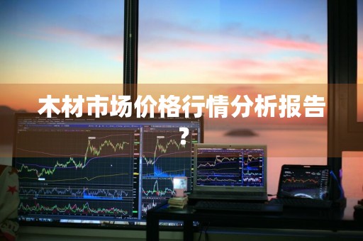木材市场价格行情分析报告？