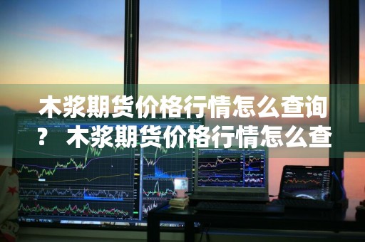 木浆期货价格行情怎么查询？ 木浆期货价格行情怎么查询的