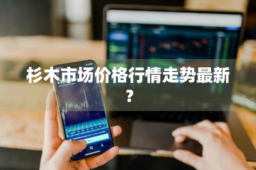 杉木市场价格行情走势最新？