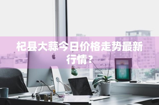 杞县大蒜今日价格走势最新行情？