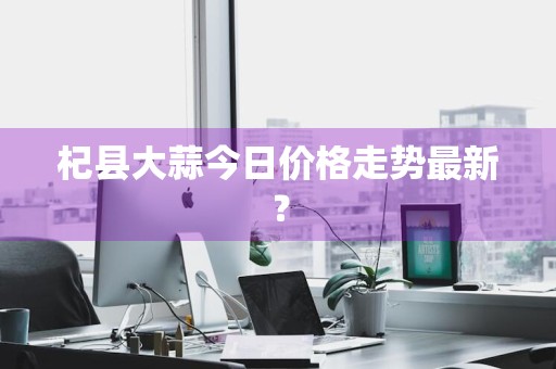 杞县大蒜今日价格走势最新？