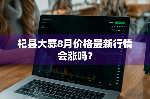 杞县大蒜8月价格最新行情会涨吗？